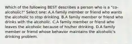 Which of the following BEST describes a person who is a "co-alcoholic?" Select one: A.A family member or friend who wants the alcoholic to stop drinking. B.A family member or friend who drinks with the alcoholic. C.A family member or friend who leaves the alcoholic because of his/her drinking. D.A family member or friend whose behavior maintains the alcoholic's drinking problem.