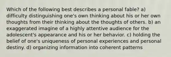 Which of the following best describes a personal fable? a) difficulty distinguishing one's own thinking about his or her own thoughts from their thinking about the thoughts of others. b) an exaggerated imagine of a highly attentive audience for the adolescent's appearance and his or her behavior. c) holding the belief of one's uniqueness of personal experiences and personal destiny. d) organizing information into coherent patterns