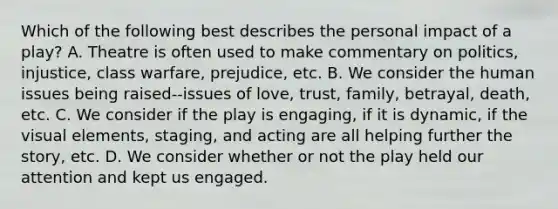 Which of the following best describes the personal impact of a play? A. Theatre is often used to make commentary on politics, injustice, class warfare, prejudice, etc. B. We consider the human issues being raised--issues of love, trust, family, betrayal, death, etc. C. We consider if the play is engaging, if it is dynamic, if the visual elements, staging, and acting are all helping further the story, etc. D. We consider whether or not the play held our attention and kept us engaged.