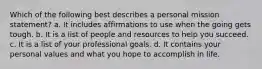 Which of the following best describes a personal mission statement? a. It includes affirmations to use when the going gets tough. b. It is a list of people and resources to help you succeed. c. It is a list of your professional goals. d. It contains your personal values and what you hope to accomplish in life.