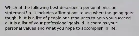 Which of the following best describes a personal mission statement? a. It includes affirmations to use when the going gets tough. b. It is a list of people and resources to help you succeed. c. It is a list of your professional goals. d. It contains your personal values and what you hope to accomplish in life.