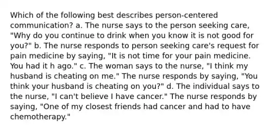 Which of the following best describes person-centered communication? a. The nurse says to the person seeking care, "Why do you continue to drink when you know it is not good for you?" b. The nurse responds to person seeking care's request for pain medicine by saying, "It is not time for your pain medicine. You had it h ago." c. The woman says to the nurse, "I think my husband is cheating on me." The nurse responds by saying, "You think your husband is cheating on you?" d. The individual says to the nurse, "I can't believe I have cancer." The nurse responds by saying, "One of my closest friends had cancer and had to have chemotherapy."