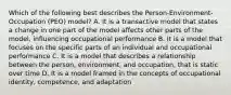 Which of the following best describes the Person-Environment-Occupation (PEO) model? A. It is a transactive model that states a change in one part of the model affects other parts of the model, influencing occupational performance B. It is a model that focuses on the specific parts of an individual and occupational performance C. It is a model that describes a relationship between the person, environment, and occupation, that is static over time D. It is a model framed in the concepts of occupational identity, competence, and adaptation