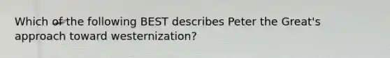 Which of the following BEST describes Peter the Great's approach toward westernization?