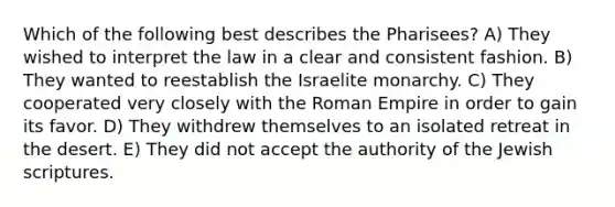 Which of the following best describes the Pharisees? A) They wished to interpret the law in a clear and consistent fashion. B) They wanted to reestablish the Israelite monarchy. C) They cooperated very closely with the Roman Empire in order to gain its favor. D) They withdrew themselves to an isolated retreat in the desert. E) They did not accept the authority of the Jewish scriptures.