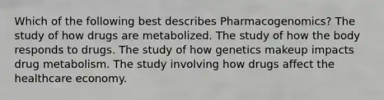 Which of the following best describes Pharmacogenomics? The study of how drugs are metabolized. The study of how the body responds to drugs. The study of how genetics makeup impacts drug metabolism. The study involving how drugs affect the healthcare economy.