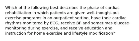 Which of the following best describes the phase of cardiac rehabilitation in which patients are given well-thought-out exercise programs in an outpatient setting, have their cardiac rhythms monitored by ECG, receive BP and sometimes glucose monitoring during exercise, and receive education and instruction for home exercise and lifestyle modification?