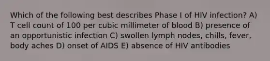 Which of the following best describes Phase I of HIV infection? A) T cell count of 100 per cubic millimeter of blood B) presence of an opportunistic infection C) swollen lymph nodes, chills, fever, body aches D) onset of AIDS E) absence of HIV antibodies