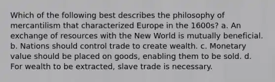 Which of the following best describes the philosophy of mercantilism that characterized Europe in the 1600s? a. An exchange of resources with the New World is mutually beneficial. b. Nations should control trade to create wealth. c. Monetary value should be placed on goods, enabling them to be sold. d. For wealth to be extracted, slave trade is necessary.