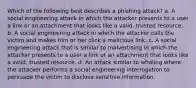 Which of the following best describes a phishing attack? a. A social engineering attack in which the attacker presents to a user a link or an attachment that looks like a valid, trusted resource. b. A social engineering attack in which the attacker calls the victim and makes him or her click a malicious link. c. A social engineering attack that is similar to malvertising in which the attacker presents to a user a link or an attachment that looks like a valid, trusted resource. d. An attack similar to whaling where the attacker performs a social engineering interrogation to persuade the victim to disclose sensitive information.