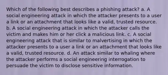 Which of the following best describes a phishing attack? a. A social engineering attack in which the attacker presents to a user a link or an attachment that looks like a valid, trusted resource. b. A social engineering attack in which the attacker calls the victim and makes him or her click a malicious link. c. A social engineering attack that is similar to malvertising in which the attacker presents to a user a link or an attachment that looks like a valid, trusted resource. d. An attack similar to whaling where the attacker performs a social engineering interrogation to persuade the victim to disclose sensitive information.