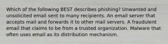 Which of the following BEST describes phishing? Unwanted and unsolicited email sent to many recipients. An email server that accepts mail and forwards it to other mail servers. A fraudulent email that claims to be from a trusted organization. Malware that often uses email as its distribution mechanism.