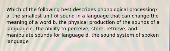 Which of the following best describes phonological processing? a. the smallest unit of sound in a language that can change the meaning of a word b. the physical production of the sounds of a language c. the ability to perceive, store, retrieve, and manipulate sounds for language d. the sound system of spoken language