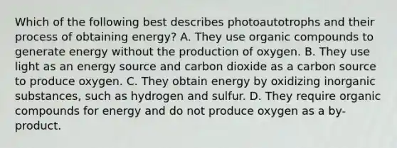 Which of the following best describes photoautotrophs and their process of obtaining energy? A. They use organic compounds to generate energy without the production of oxygen. B. They use light as an energy source and carbon dioxide as a carbon source to produce oxygen. C. They obtain energy by oxidizing inorganic substances, such as hydrogen and sulfur. D. They require organic compounds for energy and do not produce oxygen as a by-product.