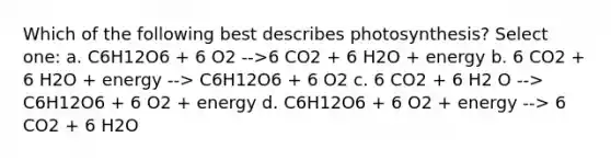 Which of the following best describes photosynthesis? Select one: a. C6H12O6 + 6 O2 -->6 CO2 + 6 H2O + energy b. 6 CO2 + 6 H2O + energy --> C6H12O6 + 6 O2 c. 6 CO2 + 6 H2 O --> C6H12O6 + 6 O2 + energy d. C6H12O6 + 6 O2 + energy --> 6 CO2 + 6 H2O