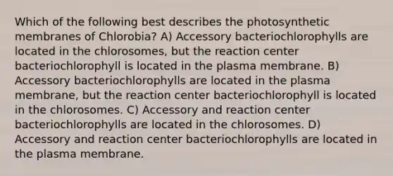 Which of the following best describes the photosynthetic membranes of Chlorobia? A) Accessory bacteriochlorophylls are located in the chlorosomes, but the reaction center bacteriochlorophyll is located in the plasma membrane. B) Accessory bacteriochlorophylls are located in the plasma membrane, but the reaction center bacteriochlorophyll is located in the chlorosomes. C) Accessory and reaction center bacteriochlorophylls are located in the chlorosomes. D) Accessory and reaction center bacteriochlorophylls are located in the plasma membrane.