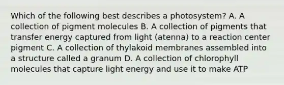 Which of the following best describes a photosystem? A. A collection of pigment molecules B. A collection of pigments that transfer energy captured from light (atenna) to a reaction center pigment C. A collection of thylakoid membranes assembled into a structure called a granum D. A collection of chlorophyll molecules that capture light energy and use it to make ATP