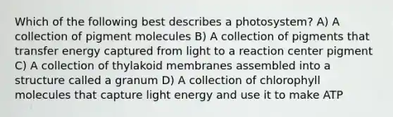 Which of the following best describes a photosystem? A) A collection of pigment molecules B) A collection of pigments that transfer energy captured from light to a reaction center pigment C) A collection of thylakoid membranes assembled into a structure called a granum D) A collection of chlorophyll molecules that capture light energy and use it to make ATP