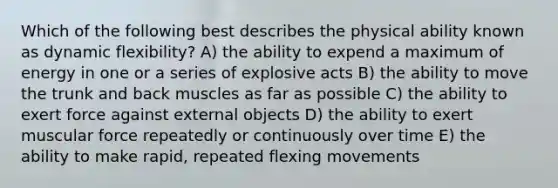 Which of the following best describes the physical ability known as dynamic flexibility? A) the ability to expend a maximum of energy in one or a series of explosive acts B) the ability to move the trunk and back muscles as far as possible C) the ability to exert force against external objects D) the ability to exert muscular force repeatedly or continuously over time E) the ability to make rapid, repeated flexing movements