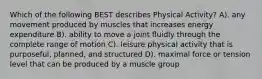 Which of the following BEST describes Physical Activity? A). any movement produced by muscles that increases energy expenditure B). ability to move a joint fluidly through the complete range of motion C). leisure physical activity that is purposeful, planned, and structured D). maximal force or tension level that can be produced by a muscle group