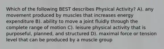 Which of the following BEST describes Physical Activity? A). any movement produced by muscles that increases energy expenditure B). ability to move a joint fluidly through the complete range of motion C). leisure physical activity that is purposeful, planned, and structured D). maximal force or tension level that can be produced by a muscle group