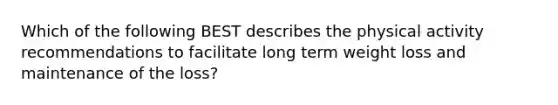 Which of the following BEST describes the physical activity recommendations to facilitate long term weight loss and maintenance of the loss?