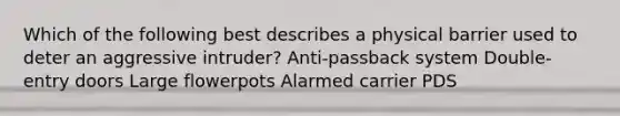 Which of the following best describes a physical barrier used to deter an aggressive intruder? Anti-passback system Double-entry doors Large flowerpots Alarmed carrier PDS