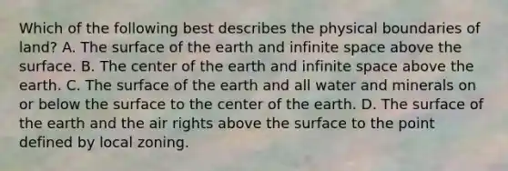 Which of the following best describes the physical boundaries of land? A. The surface of the earth and infinite space above the surface. B. The center of the earth and infinite space above the earth. C. The surface of the earth and all water and minerals on or below the surface to the center of the earth. D. The surface of the earth and the air rights above the surface to the point defined by local zoning.