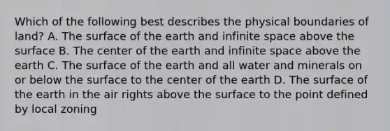 Which of the following best describes the physical boundaries of land? A. The surface of the earth and infinite space above the surface B. The center of the earth and infinite space above the earth C. The surface of the earth and all water and minerals on or below the surface to the center of the earth D. The surface of the earth in the air rights above the surface to the point defined by local zoning