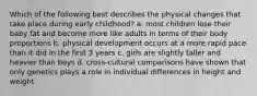 Which of the following best describes the physical changes that take place during early childhood? a. most children lose their baby fat and become more like adults in terms of their body proportions b. physical development occurs at a more rapid pace than it did in the first 3 years c. girls are slightly taller and heavier than boys d. cross-cultural comparisons have shown that only genetics plays a role in individual differences in height and weight