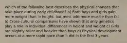 Which of the following best describes the physical changes that take place during early childhood? a) Both boys and girls gain more weight than in height, but most add more muscle than fat b) Cross-cultural comparisons have shown that only genetics play a role in individual differences in height and weight c) Girls are slightly taller and heavier than boys d) Physical development occurs at a more rapid pace than it did in the first 3 years