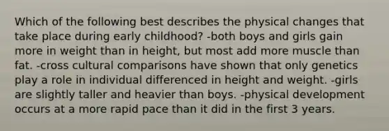 Which of the following best describes the physical changes that take place during early childhood? -both boys and girls gain more in weight than in height, but most add more muscle than fat. -cross cultural comparisons have shown that only genetics play a role in individual differenced in height and weight. -girls are slightly taller and heavier than boys. -physical development occurs at a more rapid pace than it did in the first 3 years.