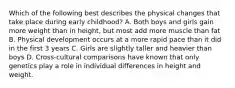 Which of the following best describes the physical changes that take place during early childhood? A. Both boys and girls gain more weight than in height, but most add more muscle than fat B. Physical development occurs at a more rapid pace than it did in the first 3 years C. Girls are slightly taller and heavier than boys D. Cross-cultural comparisons have known that only genetics play a role in individual differences in height and weight.