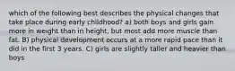 which of the following best describes the physical changes that take place during early childhood? a) both boys and girls gain more in weight than in height, but most add more muscle than fat. B) physical development occurs at a more rapid pace than it did in the first 3 years. C) girls are slightly taller and heavier than boys