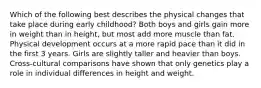 Which of the following best describes the physical changes that take place during early childhood? Both boys and girls gain more in weight than in height, but most add more muscle than fat. Physical development occurs at a more rapid pace than it did in the first 3 years. Girls are slightly taller and heavier than boys. Cross-cultural comparisons have shown that only genetics play a role in individual differences in height and weight.