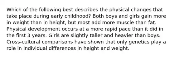 Which of the following best describes the physical changes that take place during early childhood? Both boys and girls gain more in weight than in height, but most add more muscle than fat. Physical development occurs at a more rapid pace than it did in the first 3 years. Girls are slightly taller and heavier than boys. Cross-cultural comparisons have shown that only genetics play a role in individual differences in height and weight.