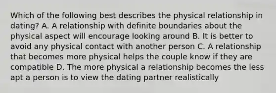 Which of the following best describes the physical relationship in dating? A. A relationship with definite boundaries about the physical aspect will encourage looking around B. It is better to avoid any physical contact with another person C. A relationship that becomes more physical helps the couple know if they are compatible D. The more physical a relationship becomes the less apt a person is to view the dating partner realistically