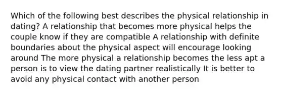 Which of the following best describes the physical relationship in dating? A relationship that becomes more physical helps the couple know if they are compatible A relationship with definite boundaries about the physical aspect will encourage looking around The more physical a relationship becomes the less apt a person is to view the dating partner realistically It is better to avoid any physical contact with another person