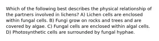 Which of the following best describes the physical relationship of the partners involved in lichens? A) Lichen cells are enclosed within fungal cells. B) Fungi grow on rocks and trees and are covered by algae. C) Fungal cells are enclosed within algal cells. D) Photosynthetic cells are surrounded by fungal hyphae.