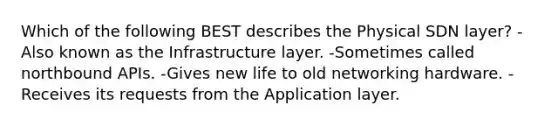 Which of the following BEST describes the Physical SDN layer? -Also known as the Infrastructure layer. -Sometimes called northbound APIs. -Gives new life to old networking hardware. -Receives its requests from the Application layer.