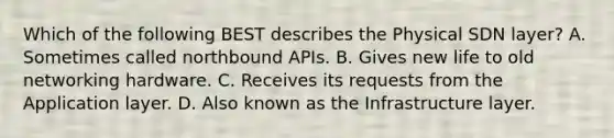 Which of the following BEST describes the Physical SDN layer? A. Sometimes called northbound APIs. B. Gives new life to old networking hardware. C. Receives its requests from the Application layer. D. Also known as the Infrastructure layer.