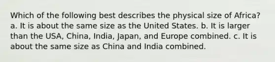 Which of the following best describes the physical size of Africa? a. It is about the same size as the United States. b. It is larger than the USA, China, India, Japan, and Europe combined. c. It is about the same size as China and India combined.