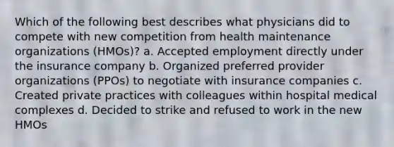 Which of the following best describes what physicians did to compete with new competition from health maintenance organizations (HMOs)? a. Accepted employment directly under the insurance company b. Organized preferred provider organizations (PPOs) to negotiate with insurance companies c. Created private practices with colleagues within hospital medical complexes d. Decided to strike and refused to work in the new HMOs