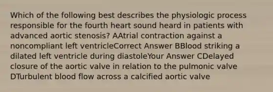 Which of the following best describes the physiologic process responsible for the fourth heart sound heard in patients with advanced aortic stenosis? AAtrial contraction against a noncompliant left ventricleCorrect Answer BBlood striking a dilated left ventricle during diastoleYour Answer CDelayed closure of the aortic valve in relation to the pulmonic valve DTurbulent blood flow across a calcified aortic valve