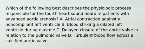 Which of the following best describes the physiologic process responsible for the fourth heart sound heard in patients with advanced aortic stenosis? A. Atrial contraction against a noncompliant left ventricle B. Blood striking a dilated left ventricle during diastole C. Delayed closure of the aortic valve in relation to the pulmonic valve D. Turbulent blood flow across a calcified aortic valve