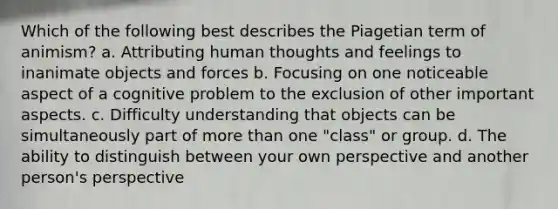 Which of the following best describes the Piagetian term of animism? a. Attributing human thoughts and feelings to inanimate objects and forces b. Focusing on one noticeable aspect of a cognitive problem to the exclusion of other important aspects. c. Difficulty understanding that objects can be simultaneously part of more than one "class" or group. d. The ability to distinguish between your own perspective and another person's perspective