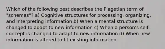 Which of the following best describes the Piagetian term of "schemes"? a) Cognitive structures for processing, organizing, and interpreting information b) When a mental structure is changed to adapt to new information c) When a person's self-concept is changed to adapt to new information d) When new information is altered to fit existing information