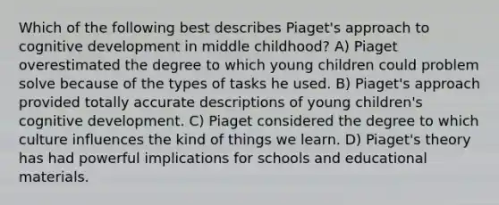 Which of the following best describes Piaget's approach to cognitive development in middle childhood? A) Piaget overestimated the degree to which young children could problem solve because of the types of tasks he used. B) Piaget's approach provided totally accurate descriptions of young children's cognitive development. C) Piaget considered the degree to which culture influences the kind of things we learn. D) Piaget's theory has had powerful implications for schools and educational materials.