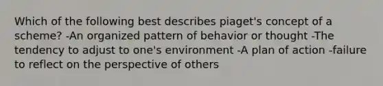 Which of the following best describes piaget's concept of a scheme? -An organized pattern of behavior or thought -The tendency to adjust to one's environment -A plan of action -failure to reflect on the perspective of others