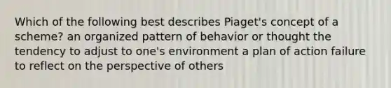 Which of the following best describes Piaget's concept of a scheme? an organized pattern of behavior or thought the tendency to adjust to one's environment a plan of action failure to reflect on the perspective of others